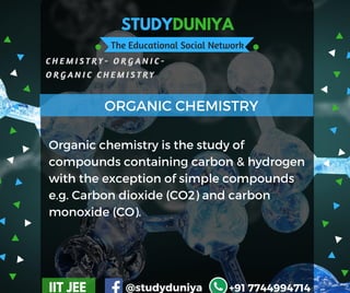 STUDYDUNIYA
The Educational Social Network
C H E M I S T R Y - O R G A N I C -  
O R G A N I C C H E M I S T R Y  
IIT JEE @studyduniya +91 7744994714
Organic chemistry is the study of
compounds containing carbon & hydrogen
with the exception of simple compounds
e.g. Carbon dioxide (CO2) and carbon
monoxide (CO).
ORGANIC CHEMISTRY
 