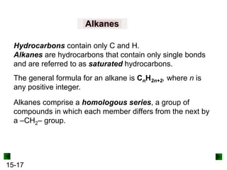 15-17
Alkanes
Hydrocarbons contain only C and H.
Alkanes are hydrocarbons that contain only single bonds
and are referred to as saturated hydrocarbons.
The general formula for an alkane is CnH2n+2, where n is
any positive integer.
Alkanes comprise a homologous series, a group of
compounds in which each member differs from the next by
a –CH2– group.
 