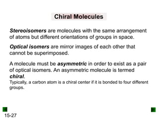 15-27
Chiral Molecules
Stereoisomers are molecules with the same arrangement
of atoms but different orientations of groups in space.
Optical isomers are mirror images of each other that
cannot be superimposed.
A molecule must be asymmetric in order to exist as a pair
of optical isomers. An asymmetric molecule is termed
chiral.
Typically, a carbon atom is a chiral center if it is bonded to four different
groups.
 