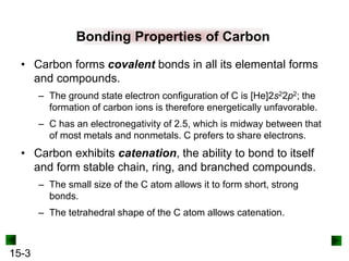 15-3
Bonding Properties of Carbon
• Carbon forms covalent bonds in all its elemental forms
and compounds.
– The ground state electron configuration of C is [He]2s22p2; the
formation of carbon ions is therefore energetically unfavorable.
– C has an electronegativity of 2.5, which is midway between that
of most metals and nonmetals. C prefers to share electrons.
• Carbon exhibits catenation, the ability to bond to itself
and form stable chain, ring, and branched compounds.
– The small size of the C atom allows it to form short, strong
bonds.
– The tetrahedral shape of the C atom allows catenation.
 