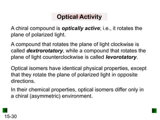 15-30
Optical Activity
Optical isomers have identical physical properties, except
that they rotate the plane of polarized light in opposite
directions.
A chiral compound is optically active; i.e., it rotates the
plane of polarized light.
A compound that rotates the plane of light clockwise is
called dextrorotatory, while a compound that rotates the
plane of light counterclockwise is called levorotatory.
In their chemical properties, optical isomers differ only in
a chiral (asymmetric) environment.
 