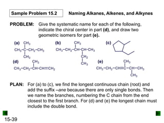 15-39
Sample Problem 15.2 Naming Alkanes, Alkenes, and Alkynes
PROBLEM: Give the systematic name for each of the following,
indicate the chiral center in part (d), and draw two
geometric isomers for part (e).
PLAN: For (a) to (c), we find the longest continuous chain (root) and
add the suffix –ane because there are only single bonds. Then
we name the branches, numbering the C chain from the end
closest to the first branch. For (d) and (e) the longest chain must
include the double bond.
 