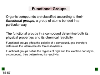 15-57
Functional Groups
Organic compounds are classified according to their
functional groups, a group of atoms bonded in a
particular way.
The functional groups in a compound determine both its
physical properties and its chemical reactivity.
Functional groups affect the polarity of a compound, and therefore
determine the intermolecular forces it exhibits.
Functional groups define the regions of high and low electron density in
a compound, thus determining its reactivity.
 