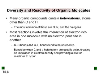 15-6
Diversity and Reactivity of Organic Molecules
• Many organic compounds contain heteroatoms, atoms
other than C and H.
– The most common of these are O, N, and the halogens.
• Most reactions involve the interaction of electron rich
area in one molecule with an electron poor site in
another.
– C–C bonds and C–H bonds tend to be unreactive.
– Bonds between C and a heteroatom are usually polar, creating
an imbalance in electron density and providing a site for
reactions to occur.
 