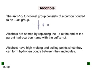 15-60
Alcohols
The alcohol functional group consists of a carbon bonded
to an –OH group.
Alcohols are named by replacing the –e at the end of the
parent hydrocarbon name with the suffix –ol.
Alcohols have high melting and boiling points since they
can form hydrogen bonds between their molecules.
 