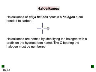 15-63
Haloalkanes
Haloalkanes or alkyl halides contain a halogen atom
bonded to carbon.
Haloalkanes are named by identifying the halogen with a
prefix on the hydrocarbon name. The C bearing the
halogen must be numbered.
 
