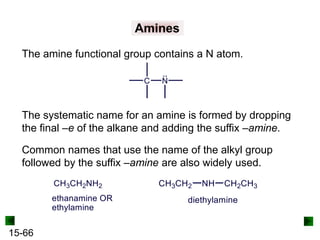 15-66
Amines
The amine functional group contains a N atom.
The systematic name for an amine is formed by dropping
the final –e of the alkane and adding the suffix –amine.
Common names that use the name of the alkyl group
followed by the suffix –amine are also widely used.
 