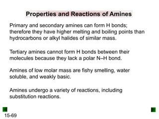 15-69
Properties and Reactions of Amines
Primary and secondary amines can form H bonds;
therefore they have higher melting and boiling points than
hydrocarbons or alkyl halides of similar mass.
Amines of low molar mass are fishy smelling, water
soluble, and weakly basic.
Tertiary amines cannot form H bonds between their
molecules because they lack a polar N–H bond.
Amines undergo a variety of reactions, including
substitution reactions.
 
