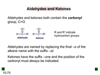 15-75
Aldehydes and Ketones
Aldehydes and ketones both contain the carbonyl
group, C=O.
Aldehydes are named by replacing the final –e of the
alkane name with the suffix –al.
Ketones have the suffix –one and the position of the
carbonyl must always be indicated.
R and R′ indicate
hydrocarbon groups.
 