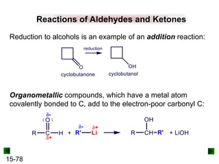 15-78
Reactions of Aldehydes and Ketones
Reduction to alcohols is an example of an addition reaction:
Organometallic compounds, which have a metal atom
covalently bonded to C, add to the electron-poor carbonyl C:
 