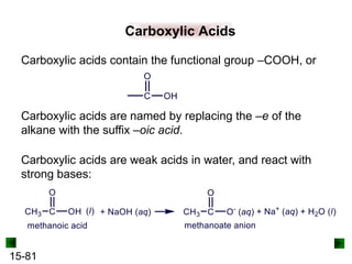 15-81
Carboxylic Acids
Carboxylic acids are named by replacing the –e of the
alkane with the suffix –oic acid.
Carboxylic acids contain the functional group –COOH, or
Carboxylic acids are weak acids in water, and react with
strong bases:
 