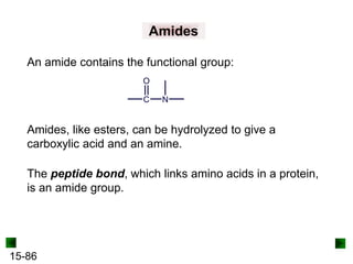 15-86
Amides
An amide contains the functional group:
Amides, like esters, can be hydrolyzed to give a
carboxylic acid and an amine.
The peptide bond, which links amino acids in a protein,
is an amide group.
 