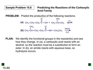 15-88
Sample Problem 15.6 Predicting the Reactions of the Carboxylic
Acid Family
PROBLEM: Predict the product(s) of the following reactions:
PLAN: We identify the functional groups in the reactant(s) and see
how they change. In (a), a carboxylic acid reacts with an
alcohol, so the reaction must be a substitution to form an
ester. In (b), an amide reacts with aqueous base, so
hydrolysis occurs.
 
