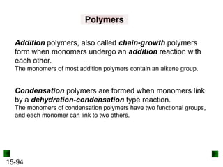 15-94
Polymers
Addition polymers, also called chain-growth polymers
form when monomers undergo an addition reaction with
each other.
The monomers of most addition polymers contain an alkene group.
Condensation polymers are formed when monomers link
by a dehydration-condensation type reaction.
The monomers of condensation polymers have two functional groups,
and each monomer can link to two others.
 