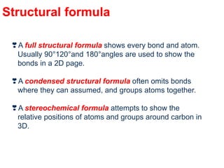 Structural formula
❣A full structural formula shows every bond and atom.
Usually 90°120°and 180°angles are used to show the
bonds in a 2D page.
❣A condensed structural formula often omits bonds
where they can assumed, and groups atoms together.
❣A stereochemical formula attempts to show the
relative positions of atoms and groups around carbon in
3D.
 