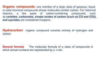 Organic compounds: any member of a large class of gaseous, liquid,
or solid chemical compounds whose molecules contain carbon. For historical
reasons, a few types of carbon-containing compounds, such
as carbides, carbonates, simple oxides of carbon (such as CO and CO2),
and cyanides are considered inorganic.
Hydrocarbon organic compound consists entirely of hydrogen and
carbon
General formula The molecular formula of a class of compounds in
which actual numbers are represented by x, n etc.
 