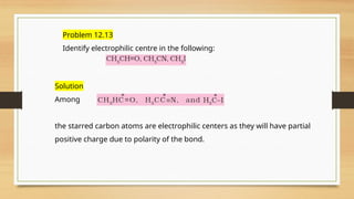 Problem 12.13
Identify electrophilic centre in the following:
Solution
Among
the starred carbon atoms are electrophilic centers as they will have partial
positive charge due to polarity of the bond.
 