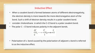 Inductive Effect
• When a covalent bond is formed between atoms of different electronegativity,
the electron density is more towards the more electronegative atom of the
bond. Such a shift of electron density results in a polar covalent bond.
• consider cholorethane in which the C–Cl bond is a polar covalent bond.
• The polar C – Cl bond induces polarity in the adjacent bonds.
• Polarisation of σ- bond caused by the polarisation of adjacent σ-bond is referred
to as the inductive effect.
 