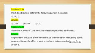 Problem 12.14
Which bond is more polar in the following pairs of molecules:
(a) (b) (c)
Solution
(a) C–Br (b) C–O (c) C–O
Problem 12.15
In which C–C bond of , the inductive effect is expected to be the least?
Solution
Magnitude of inductive effect diminishes as the number of intervening bonds
increases. Hence, the effect is least in the bond between carbon-2 and
carbon-3.
 