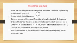 Resonance Structure
• There are many organic molecules whose behaviour cannot be explained by
a single Lewis structure.
• An example is that of benzene.
• Benzene should exhibit two different bond lengths, due to C–C single and
C=C double bonds. However, as determined experimentally benzene has a
uniform C–C bond distances of 139 pm, a value intermediate between the C–
C single(154 pm) and C=C double (134 pm) bonds.
• Thus, the structure of benzene cannot be represented adequately by the
above structure.
 