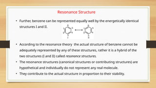 Resonance Structure
• Further, benzene can be represented equally well by the energetically identical
structures I and II.
• According to the resonance theory the actual structure of benzene cannot be
adequately represented by any of these structures, rather it is a hybrid of the
two structures (I and II) called resonance structures.
• The resonance structures (canonical structures or contributing structures) are
hypothetical and individually do not represent any real molecule.
• They contribute to the actual structure in proportion to their stability.
 