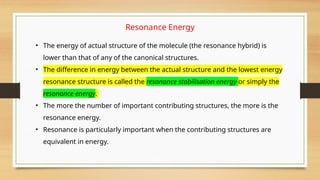 • The energy of actual structure of the molecule (the resonance hybrid) is
lower than that of any of the canonical structures.
• The difference in energy between the actual structure and the lowest energy
resonance structure is called the resonance stabilisation energy or simply the
resonance energy.
• The more the number of important contributing structures, the more is the
resonance energy.
• Resonance is particularly important when the contributing structures are
equivalent in energy.
Resonance Energy
 