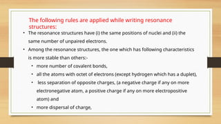 • The resonance structures have (i) the same positions of nuclei and (ii) the
same number of unpaired electrons.
• Among the resonance structures, the one which has following characteristics
is more stable than others:-
• more number of covalent bonds,
• all the atoms with octet of electrons (except hydrogen which has a duplet),
• less separation of opposite charges, (a negative charge if any on more
electronegative atom, a positive charge if any on more electropositive
atom) and
• more dispersal of charge,
The following rules are applied while writing resonance
structures:
 