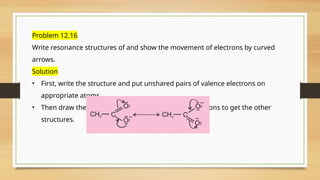 Problem 12.16
Write resonance structures of and show the movement of electrons by curved
arrows.
Solution
• First, write the structure and put unshared pairs of valence electrons on
appropriate atoms.
• Then draw the arrows one at a time moving the electrons to get the other
structures.
 