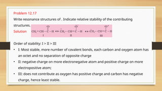 Problem 12.17
Write resonance structures of . Indicate relative stability of the contributing
structures.
Solution
Order of stability: I > II > III
• I: Most stable, more number of covalent bonds, each carbon and oxygen atom has
an octet and no separation of opposite charge
• II: negative charge on more electronegative atom and positive charge on more
electropositive atom;
• III: does not contribute as oxygen has positive charge and carbon has negative
charge, hence least stable.
 