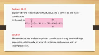 Problem 12.18
Explain why the following two structures, I and II cannot be the major
contributors
to the real structure of .
Solution
The two structures are less important contributors as they involve charge
separation. Additionally, structure I contains a carbon atom with an
incomplete octet.
 