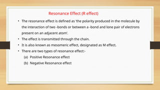 Resonance Effect (R effect)
• The resonance effect is defined as ‘the polarity produced in the molecule by
the interaction of two -bonds or between a -bond and lone pair of electrons
present on an adjacent atom’.
• The effect is transmitted through the chain.
• It is also known as mesomeric effect, designated as M effect.
• There are two types of resonance effect:-
(a) Positive Resonance effect
(b) Negative Resonance effect
 