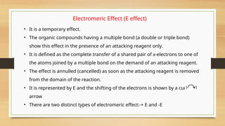 Electromeric Effect (E effect)
• It is a temporary effect.
• The organic compounds having a multiple bond (a double or triple bond)
show this effect in the presence of an attacking reagent only.
• It is defined as the complete transfer of a shared pair of π-electrons to one of
the atoms joined by a multiple bond on the demand of an attacking reagent.
• The effect is annulled (cancelled) as soon as the attacking reagent is removed
from the domain of the reaction.
• It is represented by E and the shifting of the electrons is shown by a curved
arrow
• There are two distinct types of electromeric effect:-+ E and -E
 