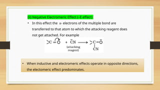 (ii) Negative Electromeric Effect (–E effect)
• In this effect the π- electrons of the multiple bond are
transferred to that atom to which the attacking reagent does
not get attached. For example
• When inductive and electromeric effects operate in opposite directions,
the electomeric effect predominates.
 