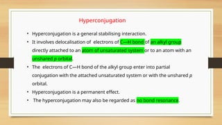 Hyperconjugation
• Hyperconjugation is a general stabilising interaction.
• It involves delocalisation of electrons of C—H bond of an alkyl group
directly attached to an atom of unsaturated system or to an atom with an
unshared p orbital.
• The electrons of C—H bond of the alkyl group enter into partial
conjugation with the attached unsaturated system or with the unshared p
orbital.
• Hyperconjugation is a permanent effect.
• The hyperconjugation may also be regarded as no bond resonance.
 