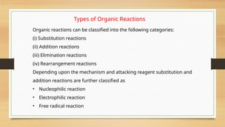 Types of Organic Reactions
Organic reactions can be classified into the following categories:
(i) Substitution reactions
(ii) Addition reactions
(iii) Elimination reactions
(iv) Rearrangement reactions
Depending upon the mechanism and attacking reagent substitution and
addition reactions are further classified as
• Nucleophilic reaction
• Electrophilic reaction
• Free radical reaction
 