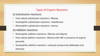 Types of Organic Reactions
(i) Substitution reactions
• Free radical substitution reactions:- Alkanes
• Nucleophilic substitution reactions:- Haloalkanes
• Electrophilic substitution reactions:- Arenes
(ii) Addition reactions
• Electrophilic addition reactions:- Alkenes and alkynes
• Free radical addition reactions:- Alkenes with HBr in presence of organic
peroxide
• Nucleophilic addition reactions:- carbonyl compounds (aldehydes and
Ketones)
 