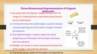 Three-Dimensional Representation of Organic
Molecules
1) by using solid and dashed wedge formula, the 3-D
image of a molecule from a two-dimensional picture
can be understood.
2) In these formulas the solid-wedge is used to indicate
a bond projecting out of the plane of paper, towards
the observer.
3) The dashed-wedge is used to depict the bond
projecting out of the plane of the paper and away
from the observer
4) Wedges are shown in such a way that the broad end
of the wedge is towards the observer.
5) The bonds lying in plane of the paper are depicted by
 