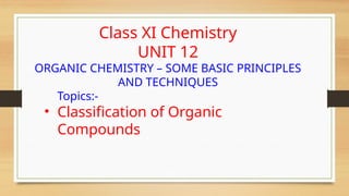Class XI Chemistry
UNIT 12
ORGANIC CHEMISTRY – SOME BASIC PRINCIPLES
AND TECHNIQUES
Topics:-
• Classification of Organic
Compounds
 