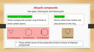 Alicyclic compounds
Two types -Homocyclic and Heterocyclic
Homocyclic or carbocyclic:-
These compounds contain ring of three or
more carbon atoms
Heterocylic
Atoms other than carbon are
also present in the ring .
• These exhibit some of the properties similar to those of aliphatic
compounds
 