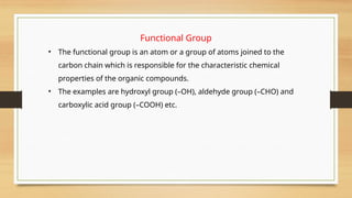 Functional Group
• The functional group is an atom or a group of atoms joined to the
carbon chain which is responsible for the characteristic chemical
properties of the organic compounds.
• The examples are hydroxyl group (–OH), aldehyde group (–CHO) and
carboxylic acid group (–COOH) etc.
 