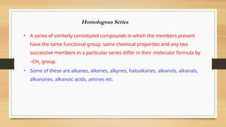Homologous Series
• A series of similarly constituted compounds in which the members present
have the same functional group, same chemical properties and any two
successive members in a particular series differ in their molecular formula by
–CH2 group.
• Some of these are alkanes, alkenes, alkynes, haloalkanes, alkanols, alkanals,
alkanones, alkanoic acids, amines etc.
 