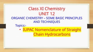 Class XI Chemistry
UNIT 12
ORGANIC CHEMISTRY – SOME BASIC PRINCIPLES
AND TECHNIQUES
Topics:-
• IUPAC Nomenclature of Straight
Chain Hydrocarbons
 