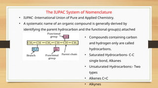 The IUPAC System of Nomenclature
• IUPAC -International Union of Pure and Applied Chemistry.
• A systematic name of an organic compound is generally derived by
identifying the parent hydrocarbon and the functional group(s) attached
to it
• Compounds containing carbon
and hydrogen only are called
hydrocarbons.
• Saturated Hydrocarbons- C-C
single bond, Alkanes
• Unsaturated Hydrocarbons:- Two
types
• Alkenes C=C
• Alkynes
 