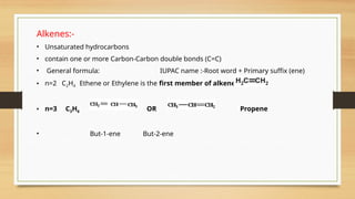 Alkenes:-
• Unsaturated hydrocarbons
• contain one or more Carbon-Carbon double bonds (C=C)
• General formula: IUPAC name :-Root word + Primary suffix (ene)
• n=2 C2H4 Ethene or Ethylene is the first member of alkene
• n=3 C3H6 OR Propene
• But-1-ene But-2-ene
 