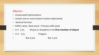 Alkynes:-
• Unsaturated hydrocarbons
• contain one or more Carbon-Carbon triple bonds
• General formula:
• IUPAC name :-Root word + Primary suffix (yne)
• n=2 C2H2 Ethyne or Acetylene is the first member of alkyne
• n=3 C3H4 Propyne
• But-2-yne But-1-yne
 