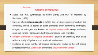 • Acetic acid was synthesised by Kolbe (1845) and that of Methane by
Berthelot (1856)
• Class of chemical compounds in which one or more atoms of carbon are
covalently linked to atoms of other elements, most commonly hydrogen,
oxygen, or nitrogen are known as organic compounds except carbides,
oxides of carbon , carbonate , hydrogencarbonate and cyanides.
• Modern Definition of Organic Chemistry:- Branch of chemistry that deals
with the study of hydrocarbons and their derivatives
• Existence of large number of organic compounds is due to the self linking
property known as Catenation and due to tetravalency of carbon
Continue…
Organic compounds
 