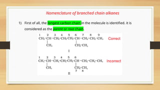 Nomenclature of branched chain alkanes
1) First of all, the longest carbon chain in the molecule is identified. it is
considered as the parent or root chain.
 