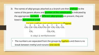 3) The names of alkyl groups attached as a branch are then prefixed to the
name of the parent alkane and position of the substituents is indicated by
the appropriate numbers. If different alkyl groups are present, they are
listed in alphabetical order.
Locants-prefixes-root word-primary suffix(ane)
• The numbers are separated from the groups by hyphens and there is no
break between methyl and nonane (one word)
 