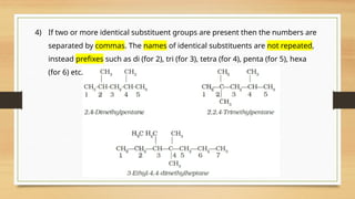 4) If two or more identical substituent groups are present then the numbers are
separated by commas. The names of identical substituents are not repeated,
instead prefixes such as di (for 2), tri (for 3), tetra (for 4), penta (for 5), hexa
(for 6) etc. are used.
 