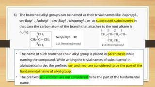 6) The branched alkyl groups can be named as their trivial names like Isopropyl- ,
sec-Butyl- , Isobutyl- , tert-Butyl- , Neopentyl- , or as substituted substituents in
that case the carbon atom of the branch that attaches to the root alkane is
numbered 1
• The name of such branched chain alkyl group is placed in parenthesis while
naming the compound. While writing the trivial names of substituents’ in
alphabetical order, the prefixes iso- and neo- are considered to be the part of the
fundamental name of alkyl group.
• The prefixes sec- and tert- are not considered to be the part of the fundamental
name.
 